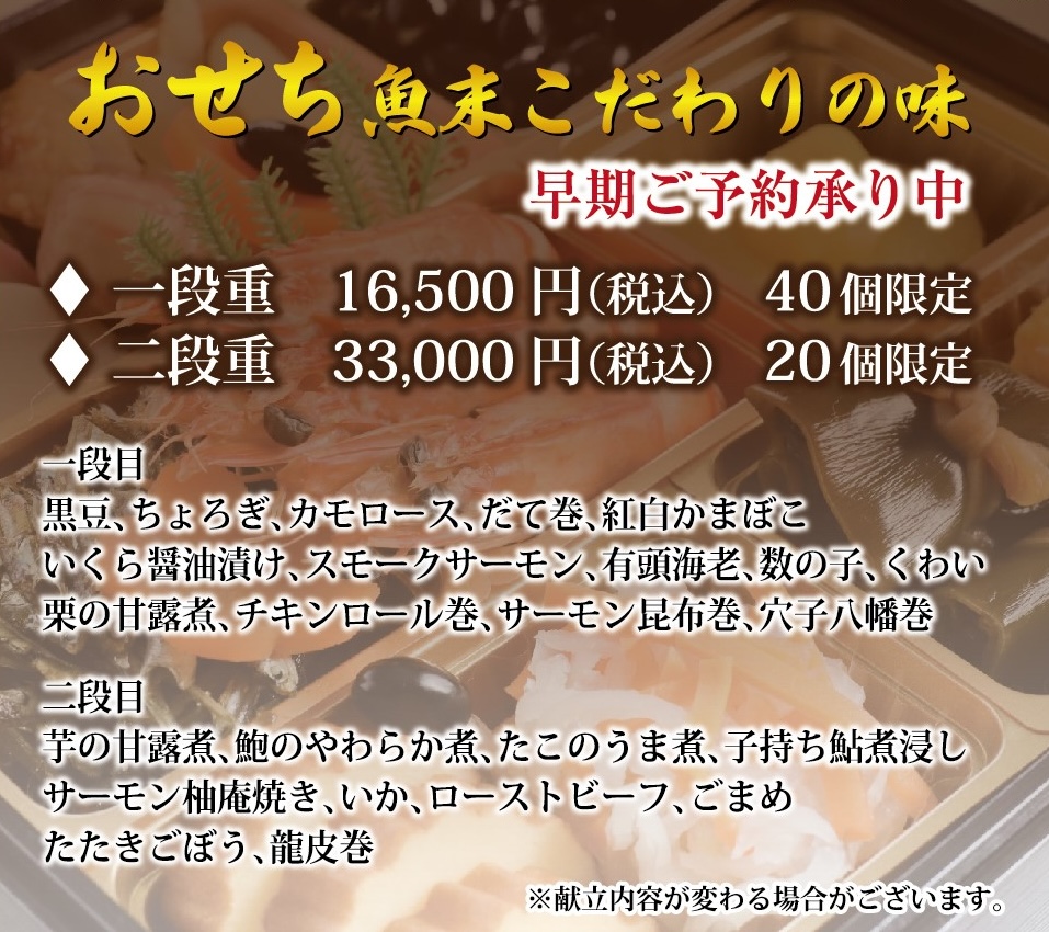 画像: おせち 魚末こだわりの味 早期ご予約承り中 [一段重] 16,500円(税込) 40個限定 [二段重] 33,000円(税込) 20個限定 一段目 黒豆、ちょろぎ、カモロース、だて巻き、紅白かまぼこ、いくらの醤油漬け、スモークサーモン、有頭海老、数の子、くわい、栗の甘露煮、チキンロール巻き、サーモン昆布巻き、穴子八幡巻き 二段目 芋の甘露煮、鮑のやわらか煮、たこのうま煮、こもち鮎煮浸し、サーモン柚庵焼き、いか、ローストビーフ、ごまめ、たたきごぼう、龍皮巻き